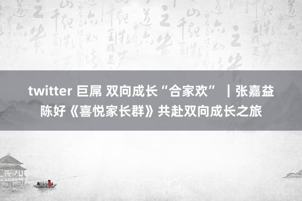 twitter 巨屌 双向成长“合家欢” ｜张嘉益陈好《喜悦家长群》共赴双向成长之旅