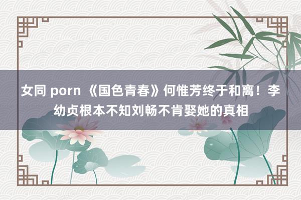 女同 porn 《国色青春》何惟芳终于和离！李幼贞根本不知刘畅不肯娶她的真相