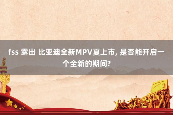 fss 露出 比亚迪全新MPV夏上市， 是否能开启一个全新的期间?