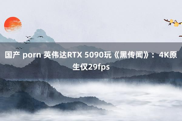 国产 porn 英伟达RTX 5090玩《黑传闻》：4K原生仅29fps