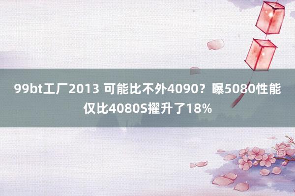 99bt工厂2013 可能比不外4090？曝5080性能仅比4080S擢升了18%