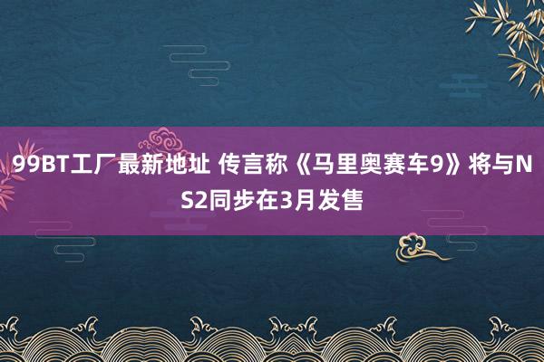 99BT工厂最新地址 传言称《马里奥赛车9》将与NS2同步在3月发售