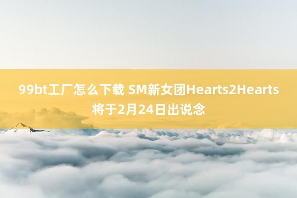 99bt工厂怎么下载 SM新女团Hearts2Hearts将于2月24日出说念