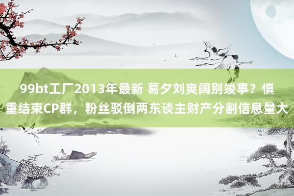 99bt工厂2013年最新 葛夕刘爽阔别竣事？慎重结束CP群，粉丝驳倒两东谈主财产分割信息量大