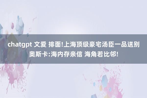 chatgpt 文爱 排面!上海顶级豪宅汤臣一品送别奥斯卡:海内存亲信 海角若比邻!