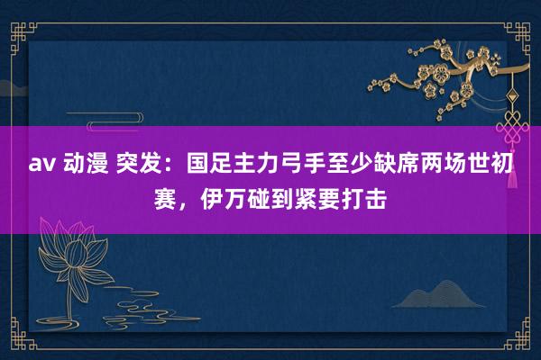 av 动漫 突发：国足主力弓手至少缺席两场世初赛，伊万碰到紧要打击