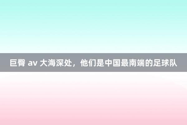 巨臀 av 大海深处，他们是中国最南端的足球队