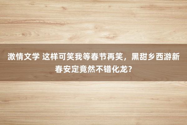 激情文学 这样可笑我等春节再笑，黑甜乡西游新春安定竟然不错化龙？