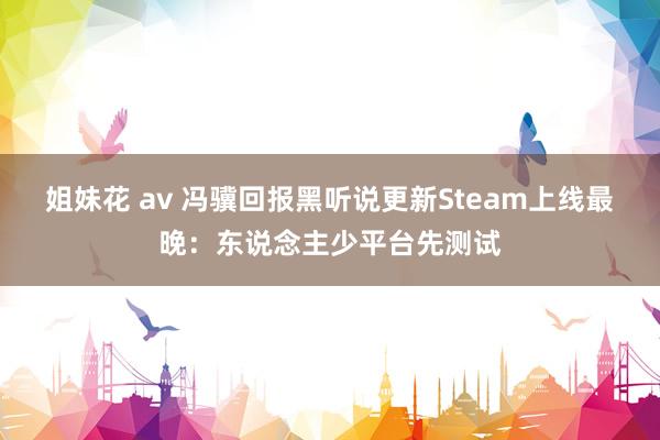 姐妹花 av 冯骥回报黑听说更新Steam上线最晚：东说念主少平台先测试