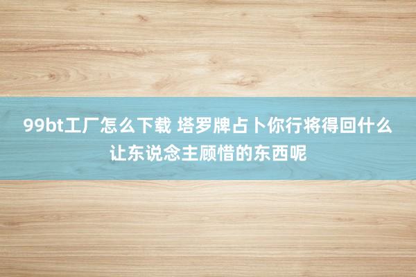 99bt工厂怎么下载 塔罗牌占卜你行将得回什么让东说念主顾惜的东西呢