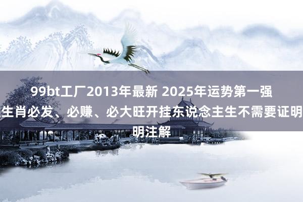 99bt工厂2013年最新 2025年运势第一强四大生肖必发、必赚、必大旺开挂东说念主生不需要证明注解