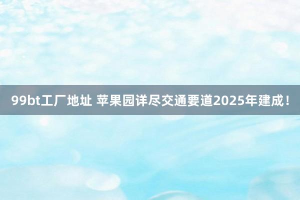 99bt工厂地址 苹果园详尽交通要道2025年建成！