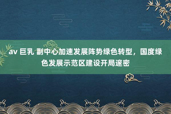 av 巨乳 副中心加速发展阵势绿色转型，国度绿色发展示范区建设开局邃密