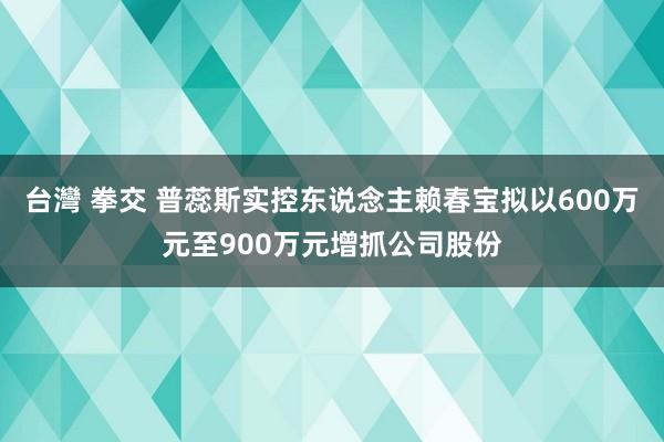 台灣 拳交 普蕊斯实控东说念主赖春宝拟以600万元至900万元增抓公司股份