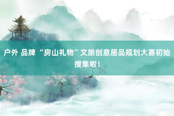 户外 品牌 “房山礼物”文旅创意居品规划大赛初始搜集啦！