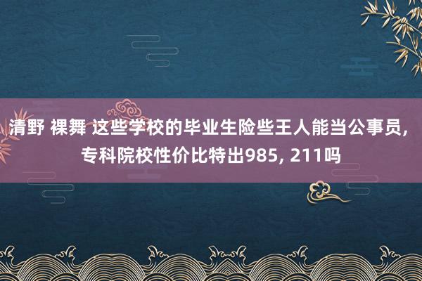 清野 裸舞 这些学校的毕业生险些王人能当公事员， 专科院校性价比特出985， 211吗