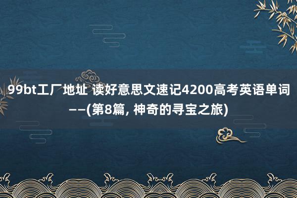 99bt工厂地址 读好意思文速记4200高考英语单词——(第8篇， 神奇的寻宝之旅)