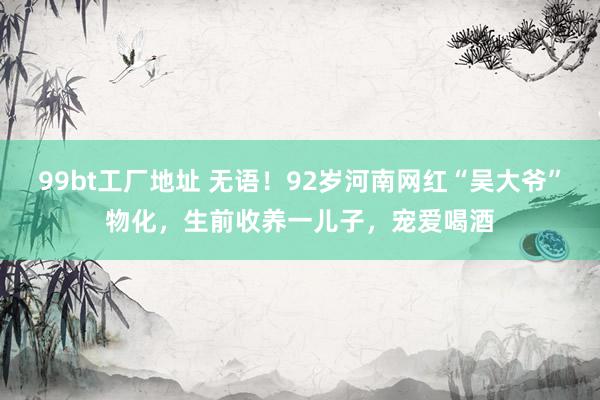 99bt工厂地址 无语！92岁河南网红“吴大爷”物化，生前收养一儿子，宠爱喝酒