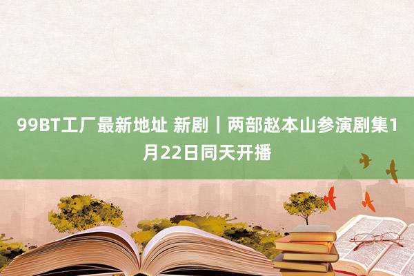 99BT工厂最新地址 新剧｜两部赵本山参演剧集1月22日同天开播