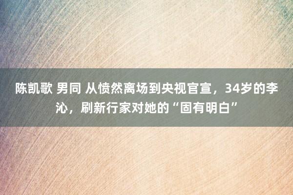 陈凯歌 男同 从愤然离场到央视官宣，34岁的李沁，刷新行家对她的“固有明白”