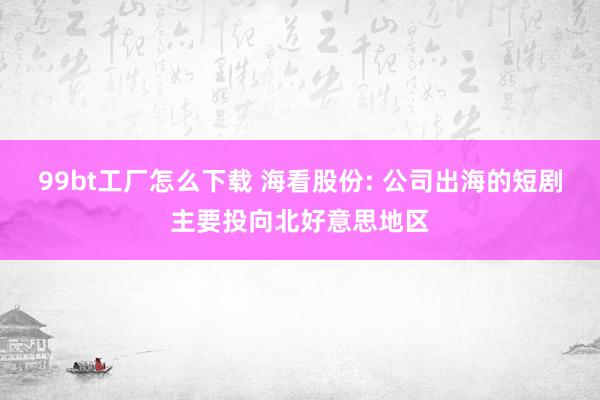 99bt工厂怎么下载 海看股份: 公司出海的短剧主要投向北好意思地区