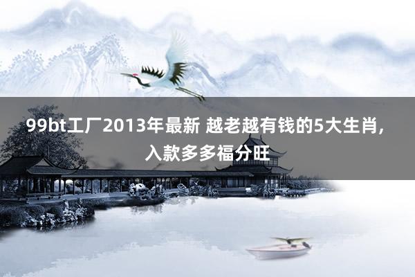 99bt工厂2013年最新 越老越有钱的5大生肖， 入款多多福分旺