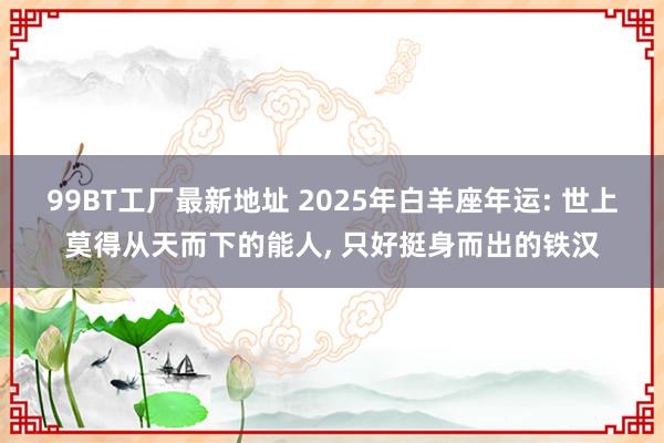 99BT工厂最新地址 2025年白羊座年运: 世上莫得从天而下的能人， 只好挺身而出的铁汉