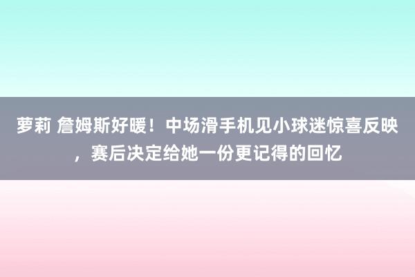 萝莉 詹姆斯好暖！中场滑手机见小球迷惊喜反映，赛后决定给她一份更记得的回忆