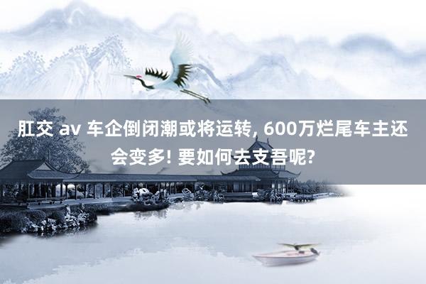 肛交 av 车企倒闭潮或将运转， 600万烂尾车主还会变多! 要如何去支吾呢?