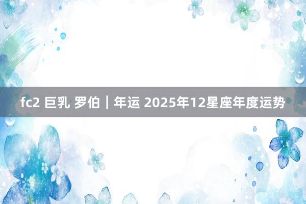 fc2 巨乳 罗伯︱年运 2025年12星座年度运势